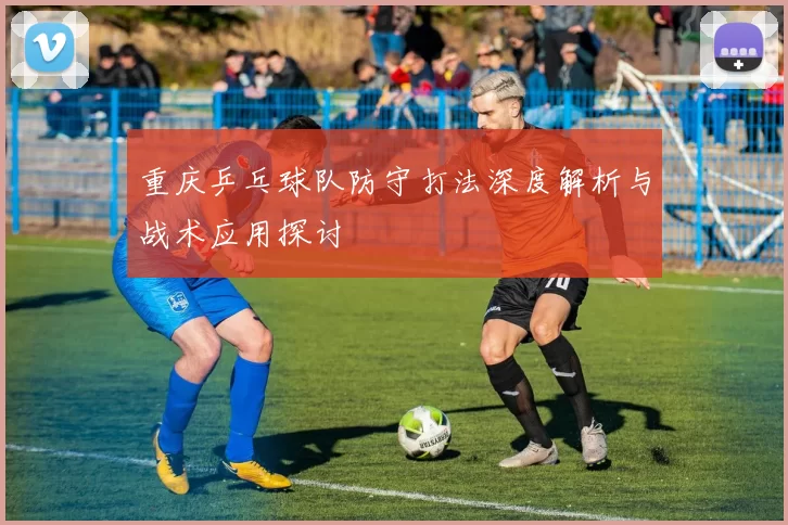 重庆乒乓球队防守打法深度解析与战术应用探讨