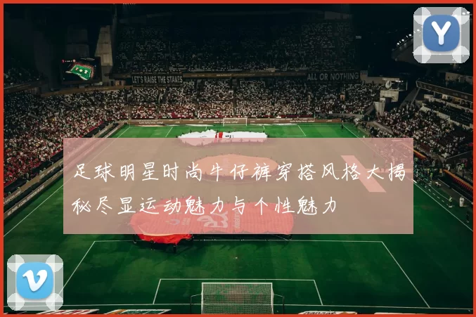 足球明星时尚牛仔裤穿搭风格大揭秘尽显运动魅力与个性魅力