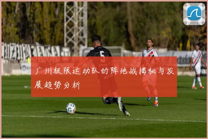 广州极限运动队的阵地战揭秘与发展趋势分析