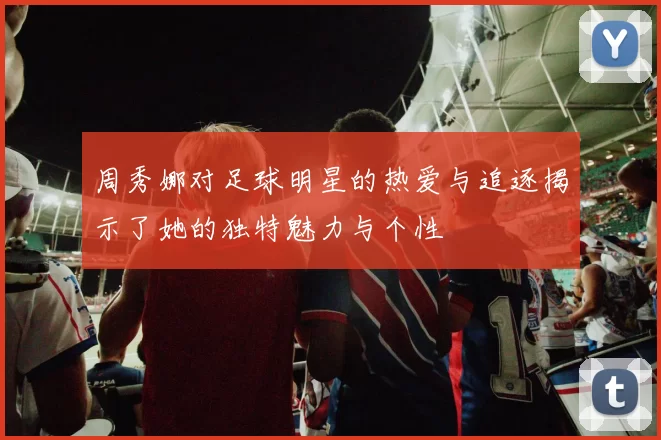 周秀娜对足球明星的热爱与追逐揭示了她的独特魅力与个性