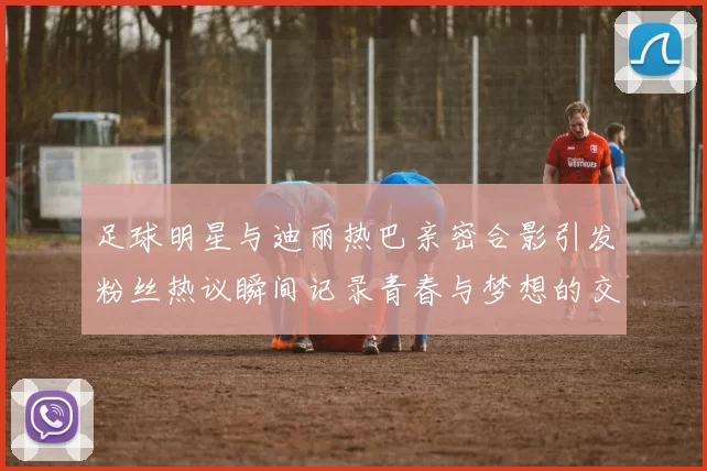 足球明星与迪丽热巴亲密合影引发粉丝热议瞬间记录青春与梦想的交汇