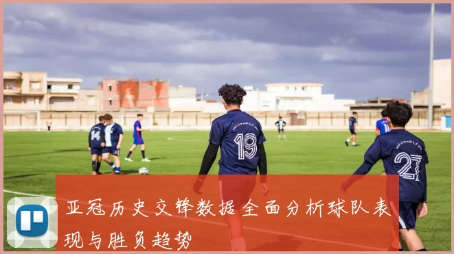 亚冠历史交锋数据全面分析球队表现与胜负趋势