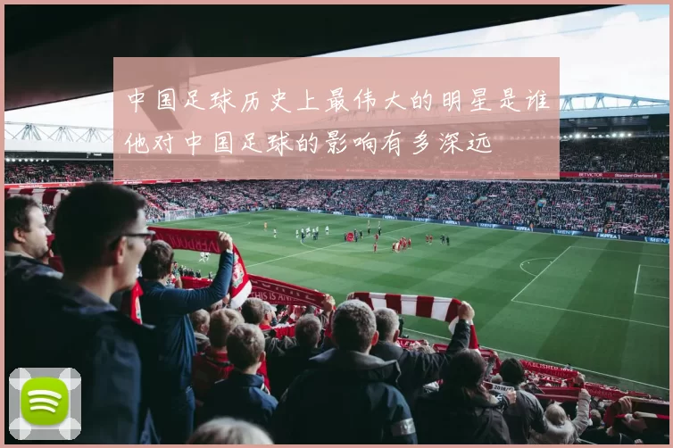 中国足球历史上最伟大的明星是谁他对中国足球的影响有多深远