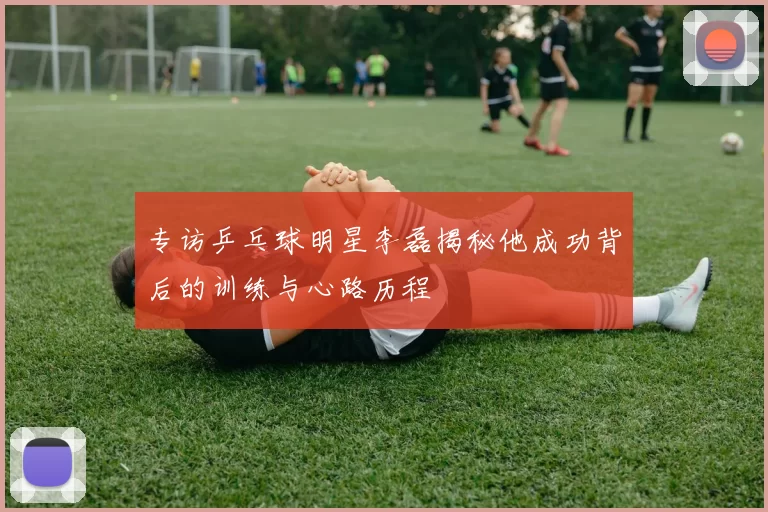 专访乒乓球明星李磊揭秘他成功背后的训练与心路历程