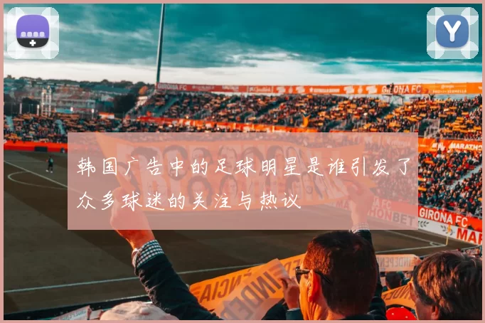 韩国广告中的足球明星是谁引发了众多球迷的关注与热议