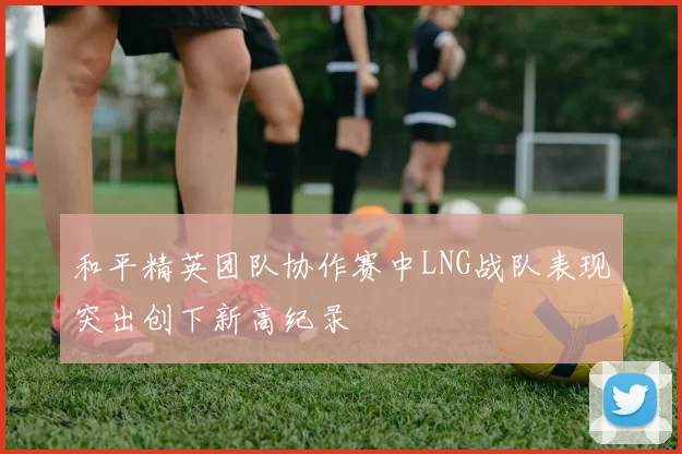 和平精英团队协作赛中LNG战队表现突出创下新高纪录