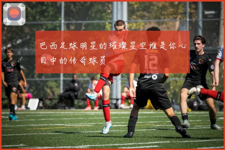 巴西足球明星的璀璨星空谁是你心目中的传奇球员