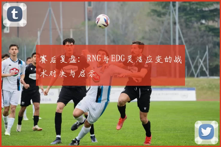 赛后复盘：RNG与EDG灵活应变的战术对决与启示