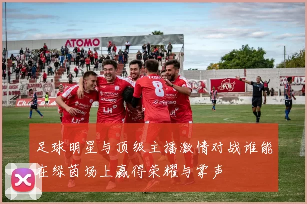 足球明星与顶级主播激情对战谁能在绿茵场上赢得荣耀与掌声