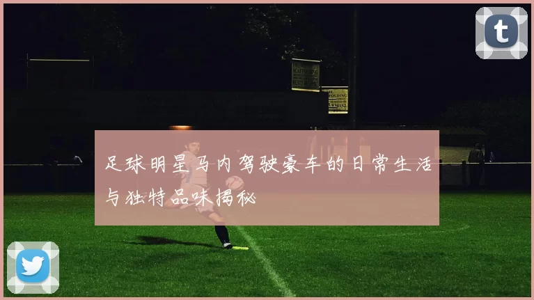 足球明星马内驾驶豪车的日常生活与独特品味揭秘