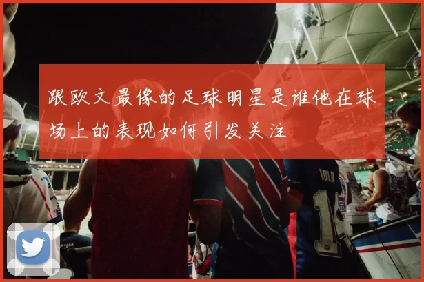 跟欧文最像的足球明星是谁他在球场上的表现如何引发关注