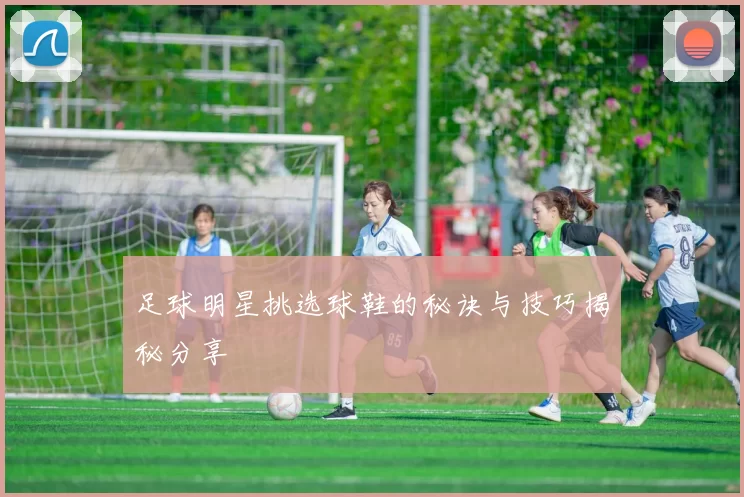 足球明星挑选球鞋的秘诀与技巧揭秘分享