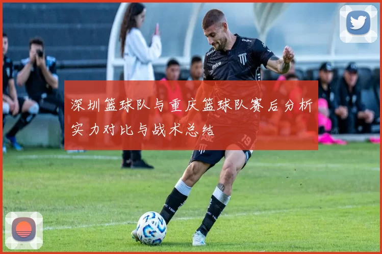 深圳篮球队与重庆篮球队赛后分析实力对比与战术总结