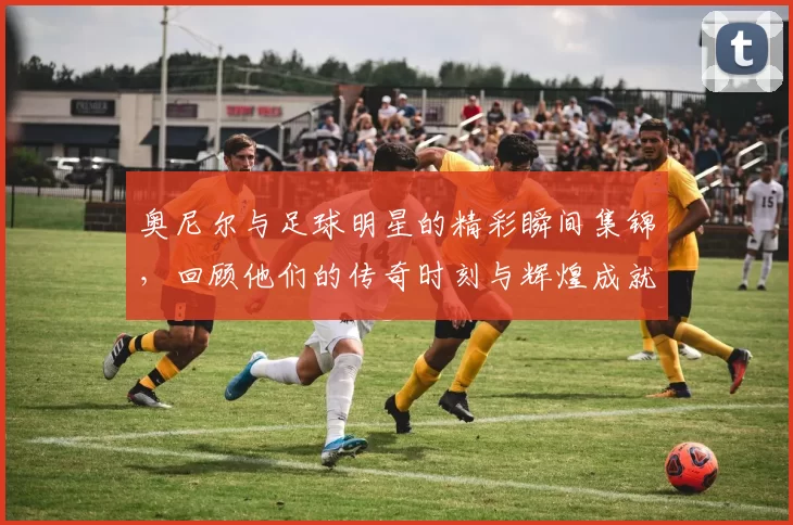 奥尼尔与足球明星的精彩瞬间集锦，回顾他们的传奇时刻与辉煌成就