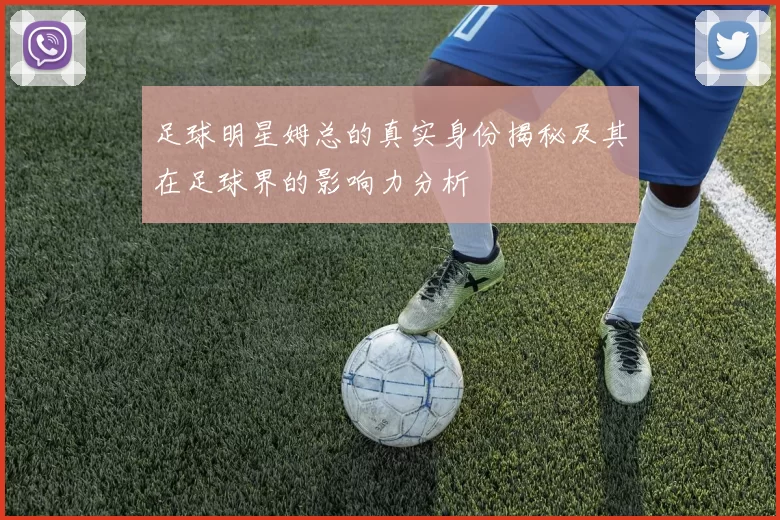 足球明星姆总的真实身份揭秘及其在足球界的影响力分析