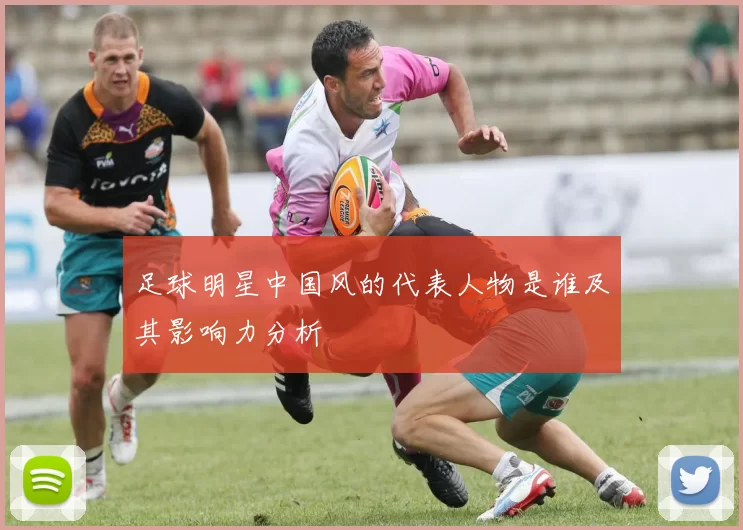 足球明星中国风的代表人物是谁及其影响力分析