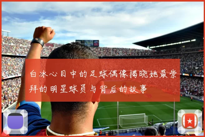白冰心目中的足球偶像揭晓她最崇拜的明星球员与背后的故事