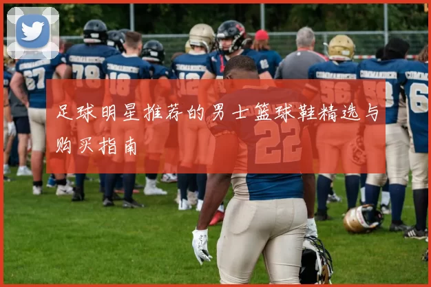 足球明星推荐的男士篮球鞋精选与购买指南