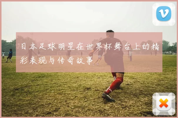 日本足球明星在世界杯舞台上的精彩表现与传奇故事