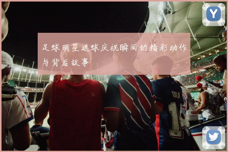 足球明星进球庆祝瞬间的精彩动作与背后故事