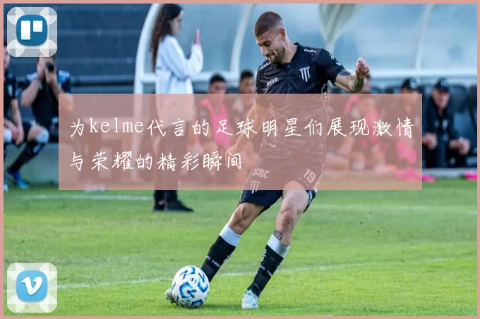 为kelme代言的足球明星们展现激情与荣耀的精彩瞬间