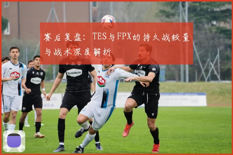 赛后复盘：TES与FPX的持久战较量与战术深度解析