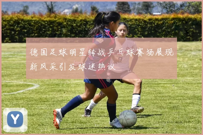 德国足球明星转战乒乓球赛场展现新风采引发球迷热议