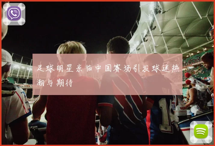 足球明星亲临中国赛场引发球迷热潮与期待
