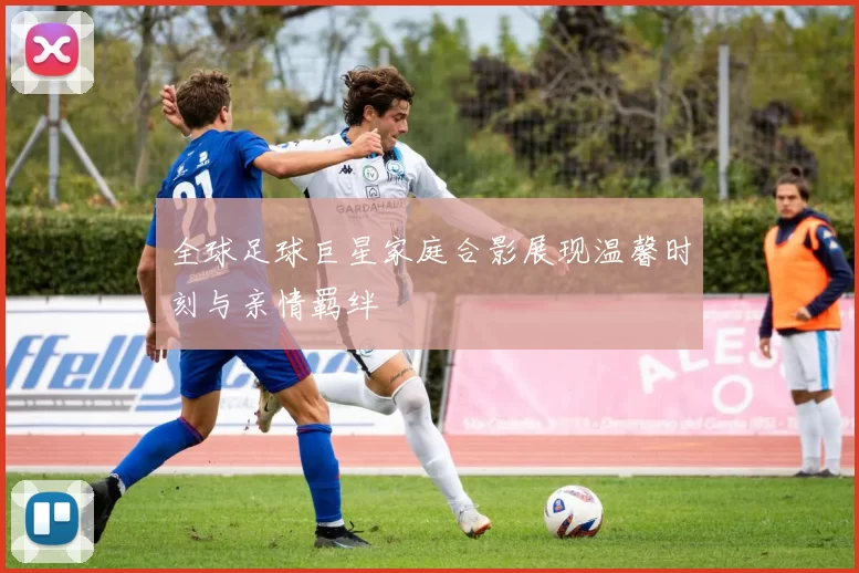 全球足球巨星家庭合影展现温馨时刻与亲情羁绊