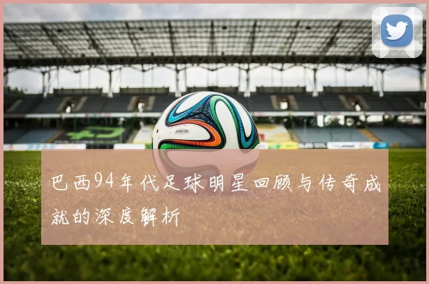 巴西94年代足球明星回顾与传奇成就的深度解析