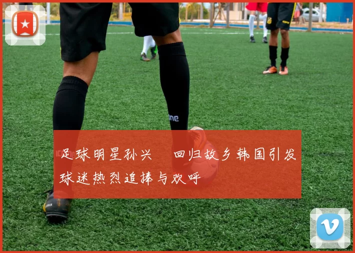 足球明星孙兴慜回归故乡韩国引发球迷热烈追捧与欢呼