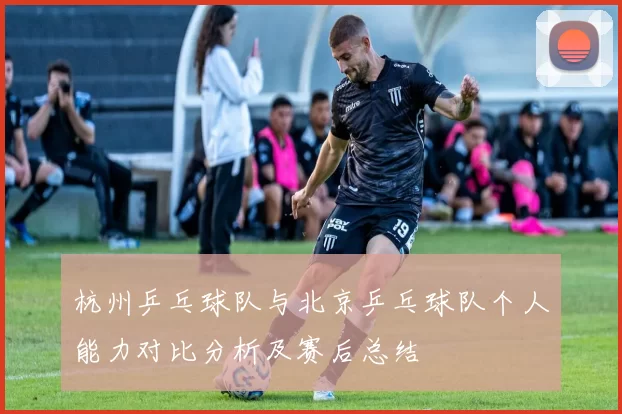 杭州乒乓球队与北京乒乓球队个人能力对比分析及赛后总结