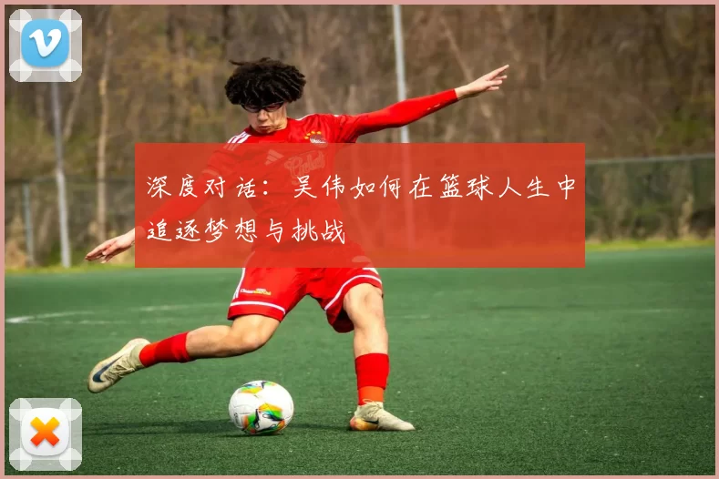 深度对话：吴伟如何在篮球人生中追逐梦想与挑战