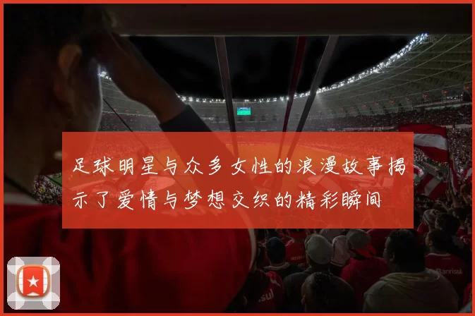 足球明星与众多女性的浪漫故事揭示了爱情与梦想交织的精彩瞬间