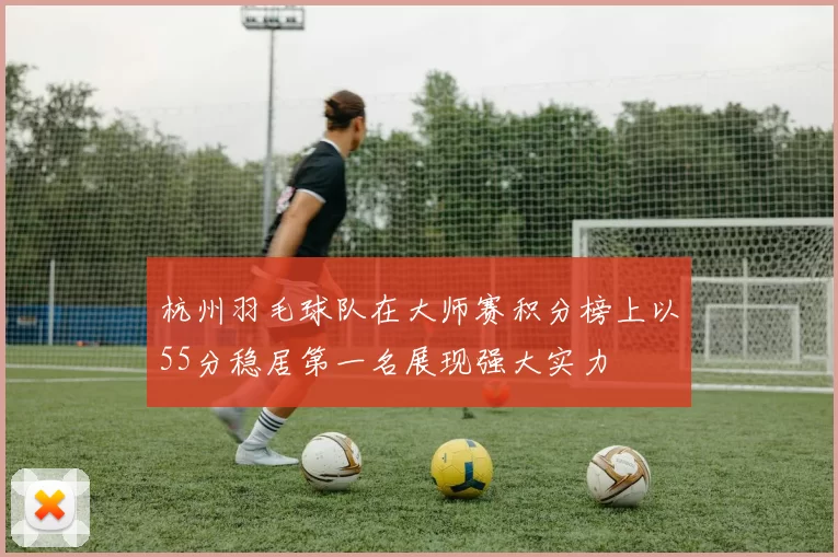杭州羽毛球队在大师赛积分榜上以55分稳居第一名展现强大实力