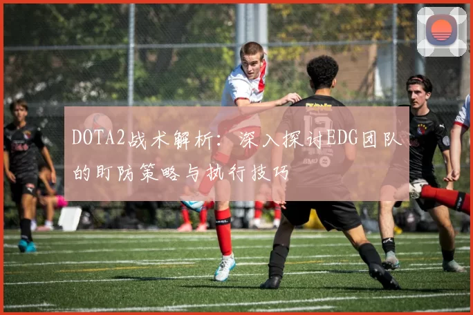 DOTA2战术解析：深入探讨EDG团队的盯防策略与执行技巧