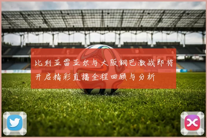 比利亚雷亚尔与大阪钢巴激战即将开启精彩直播全程回顾与分析