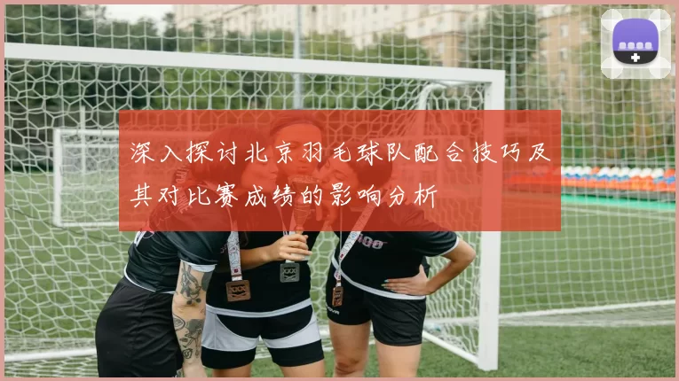 深入探讨北京羽毛球队配合技巧及其对比赛成绩的影响分析