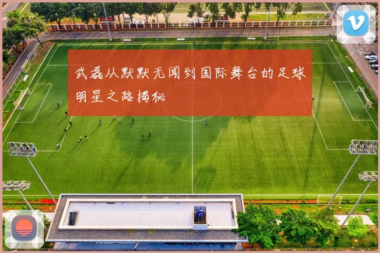 武磊从默默无闻到国际舞台的足球明星之路揭秘