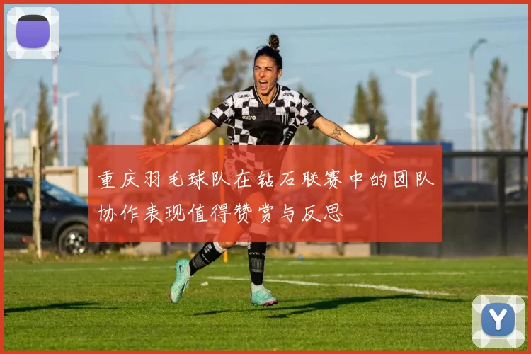 重庆羽毛球队在钻石联赛中的团队协作表现值得赞赏与反思