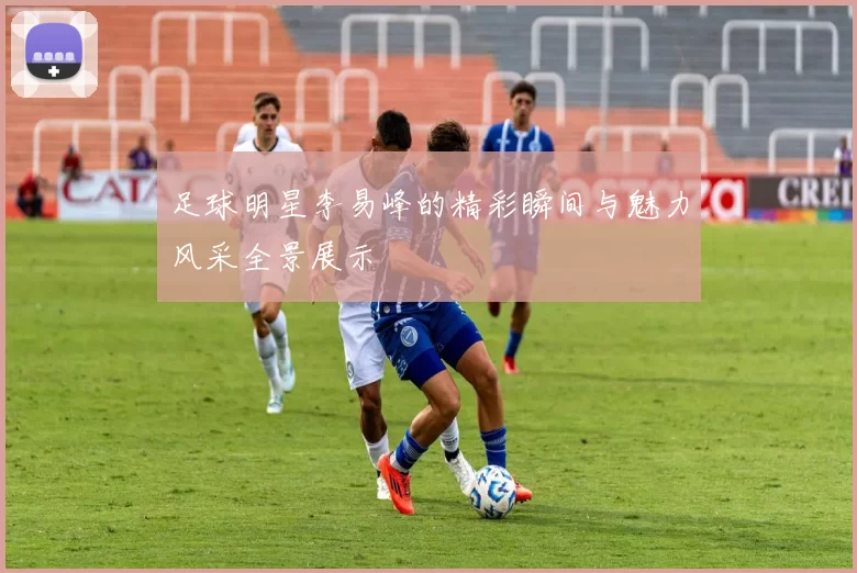 足球明星李易峰的精彩瞬间与魅力风采全景展示