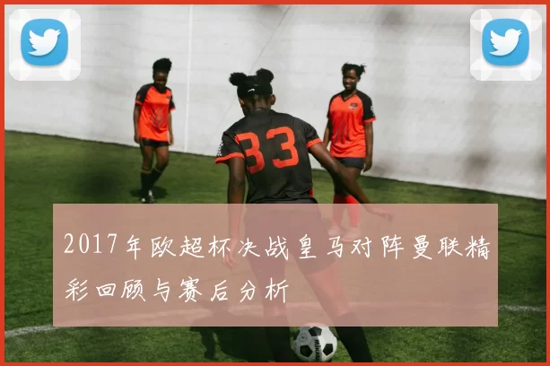 2017年欧超杯决战皇马对阵曼联精彩回顾与赛后分析