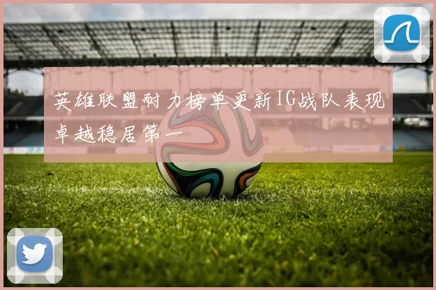 英雄联盟耐力榜单更新IG战队表现卓越稳居第一