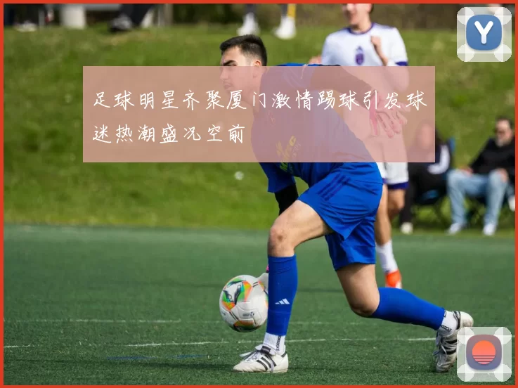 足球明星齐聚厦门激情踢球引发球迷热潮盛况空前