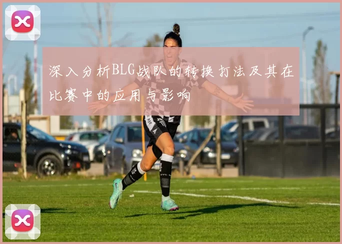 深入分析BLG战队的转换打法及其在比赛中的应用与影响