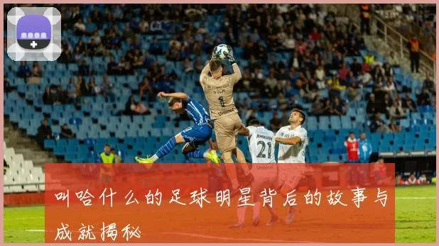 叫哈什么的足球明星背后的故事与成就揭秘