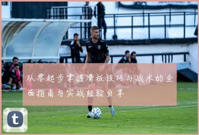 从零起步掌握滑板技巧与战术的全面指南与实战经验分享