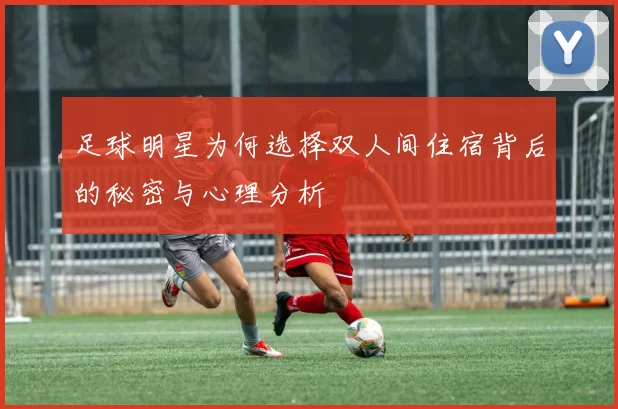 足球明星为何选择双人间住宿背后的秘密与心理分析