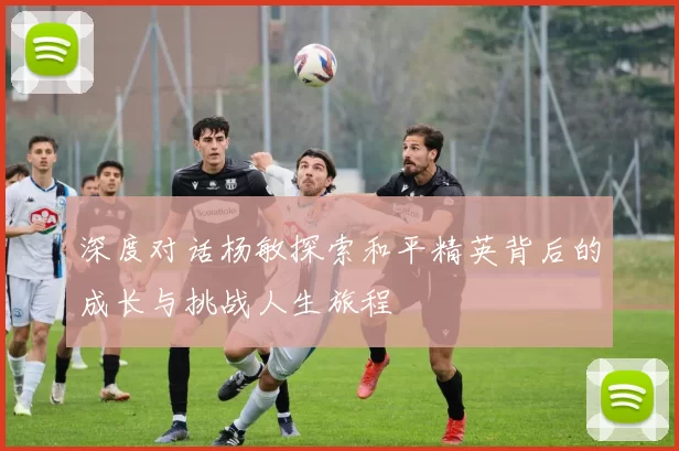 深度对话杨敏探索和平精英背后的成长与挑战人生旅程