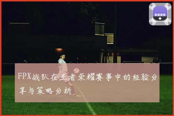 FPX战队在王者荣耀赛事中的经验分享与策略分析